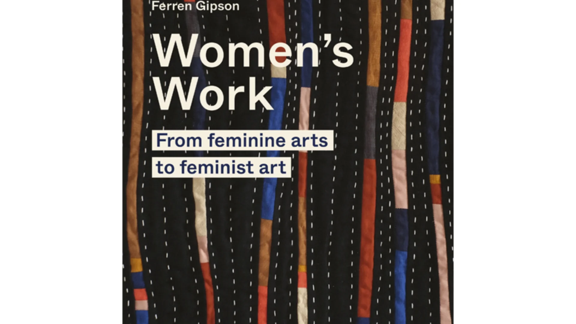 Book cover for Women's Work by Ferren Gipson, highlighted subtitle 'From feminine arts to feminist art'. The background image is black quilted fabric with white vertical stitch lines and coloured fabric lines.